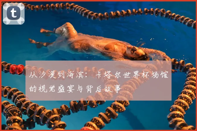 从沙漠到海滨:卡塔尔世界杯场馆的视觉盛宴与背后故事