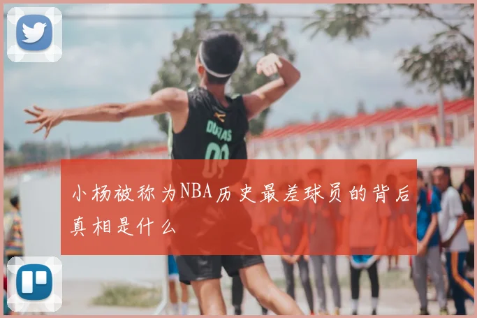 小杨被称为NBA历史最差球员的背后真相是什么