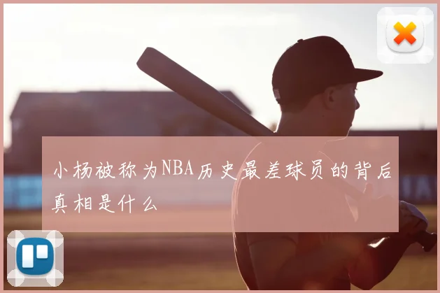 小杨被称为NBA历史最差球员的背后真相是什么