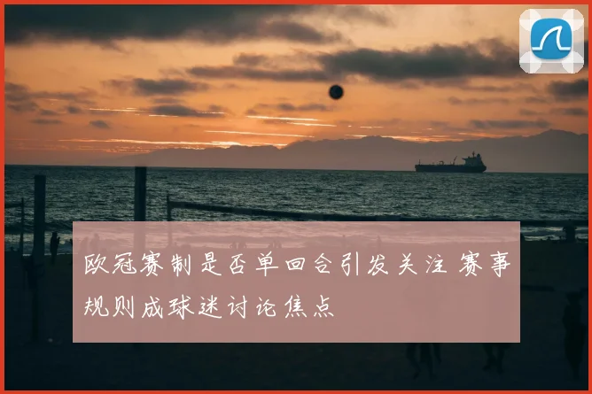 欧冠赛制是否单回合引发关注 赛事规则成球迷讨论焦点
