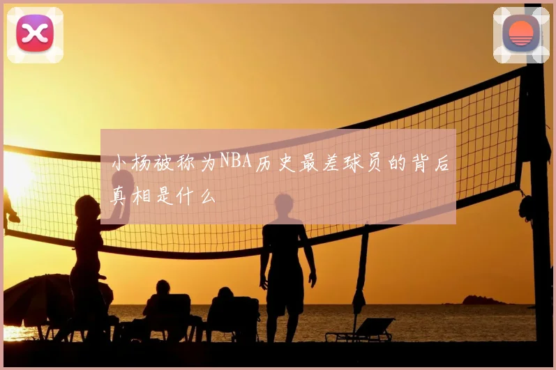 小杨被称为NBA历史最差球员的背后真相是什么