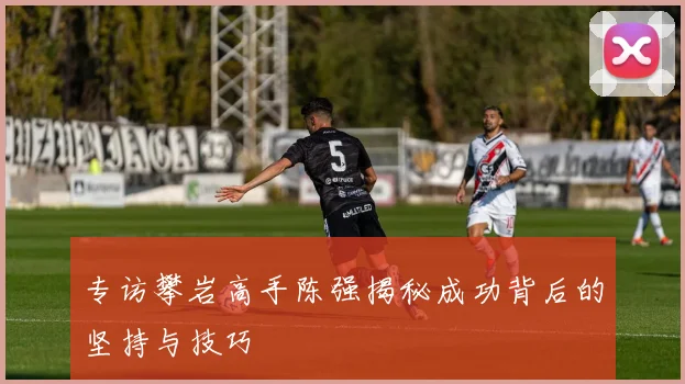 专访攀岩高手陈强揭秘成功背后的坚持与技巧