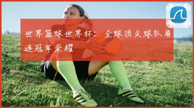 世界篮球世界杯:全球顶尖球队角逐冠军荣耀