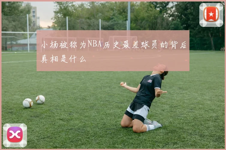 小杨被称为NBA历史最差球员的背后真相是什么