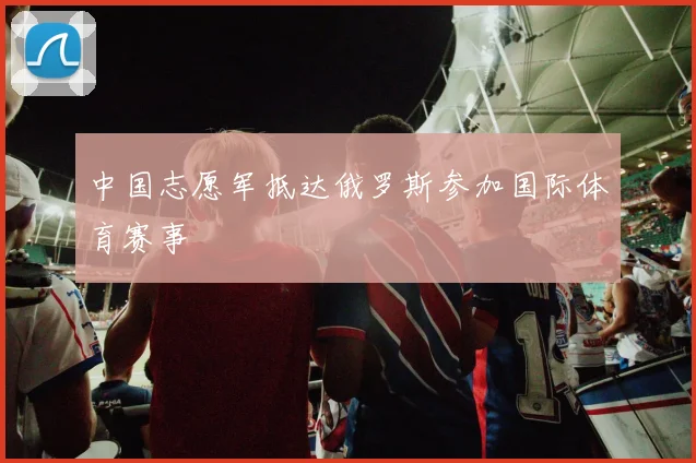 中国志愿军抵达俄罗斯参加国际体育赛事