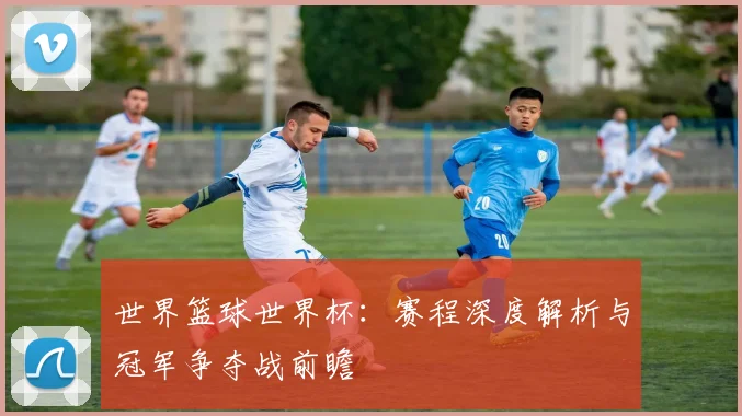世界篮球世界杯：赛程深度解析与冠军争夺战前瞻
