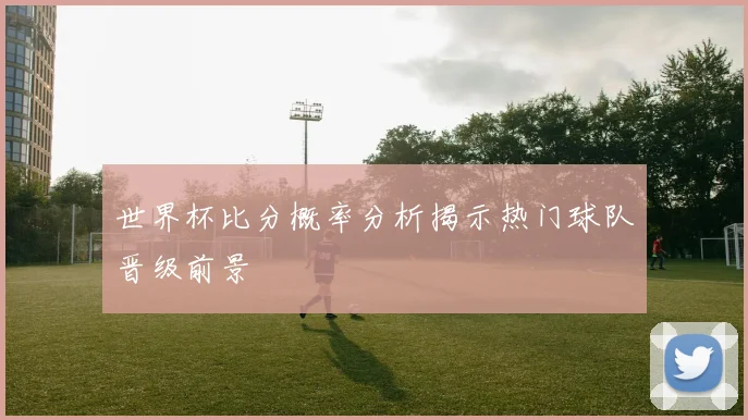 世界杯比分概率分析揭示热门球队晋级前景