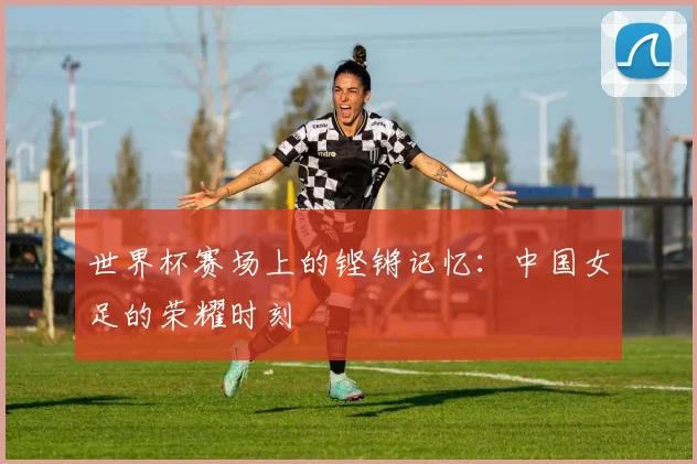 世界杯赛场上的铿锵记忆：中国女足的荣耀时刻