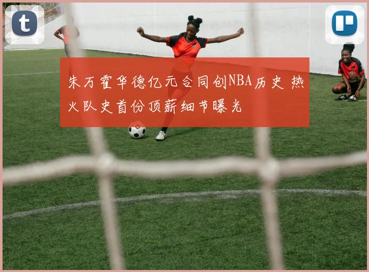 朱万霍华德亿元合同创NBA历史 热火队史首份顶薪细节曝光