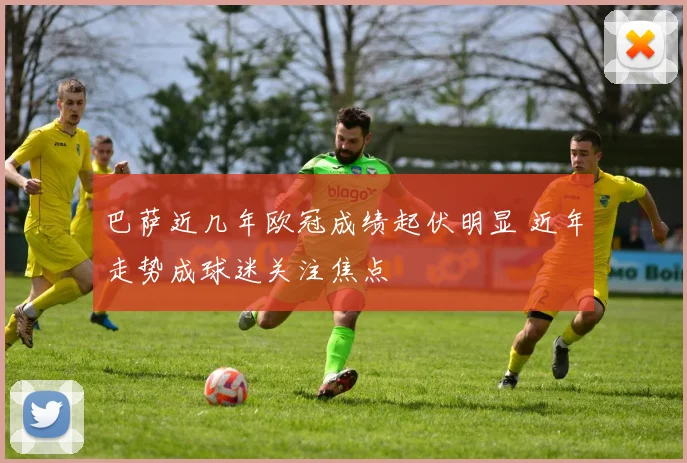 巴萨近几年欧冠成绩起伏明显 近年走势成球迷关注焦点
