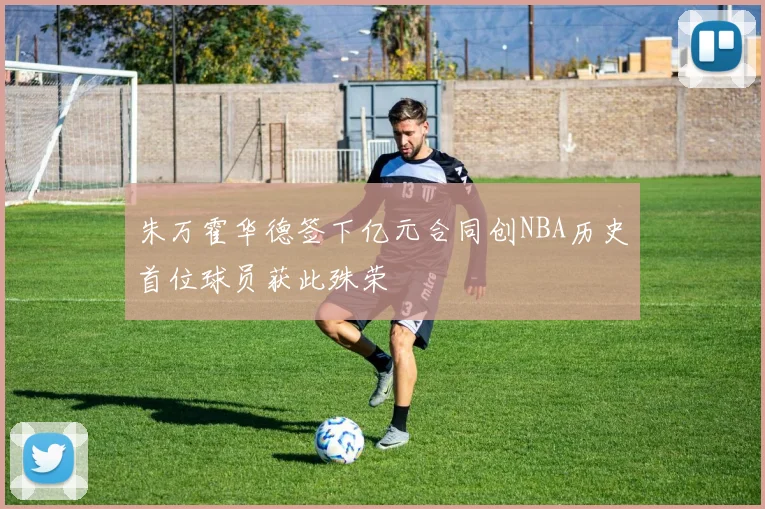 朱万霍华德签下亿元合同创NBA历史首位球员获此殊荣