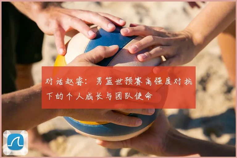对话赵睿:男篮世预赛高强度对抗下的个人成长与团队使命