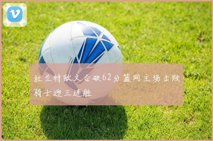 杜兰特欧文合砍62分篮网主场击败骑士迎三连胜