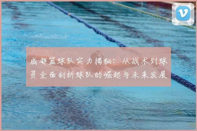 成都篮球队实力揭秘:从战术到球员全面剖析球队的崛起与未来发展