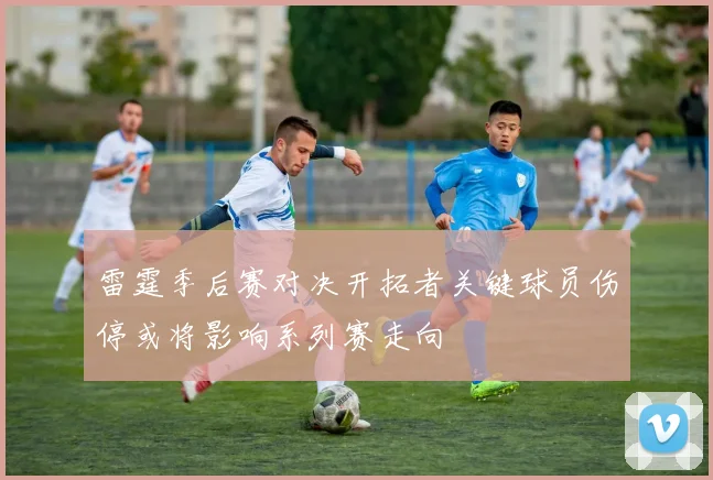 雷霆季后赛对决开拓者关键球员伤停或将影响系列赛走向