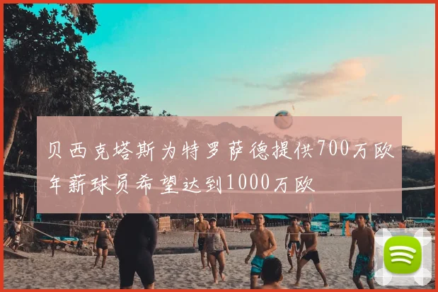 贝西克塔斯为特罗萨德提供700万欧年薪球员希望达到1000万欧