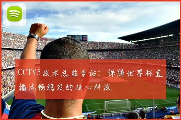 CCTV5技术总监专访:保障世界杯直播流畅稳定的核心科技