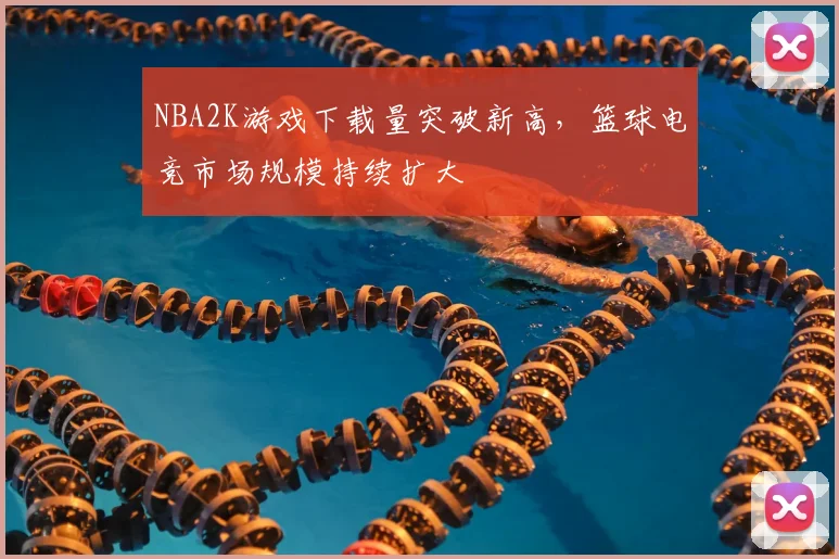 NBA2K游戏下载量突破新高，篮球电竞市场规模持续扩大