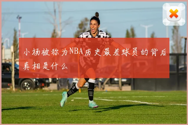 小杨被称为NBA历史最差球员的背后真相是什么