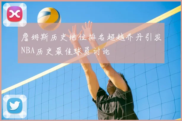 詹姆斯历史地位排名超越乔丹引发NBA历史最佳球员讨论