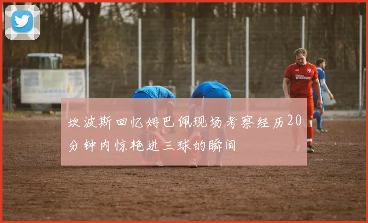 坎波斯回忆姆巴佩现场考察经历20分钟内惊艳进三球的瞬间