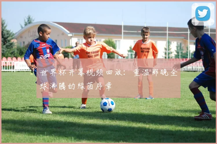 世界杯开幕视频回放：重温那晚全球沸腾的绿茵序章