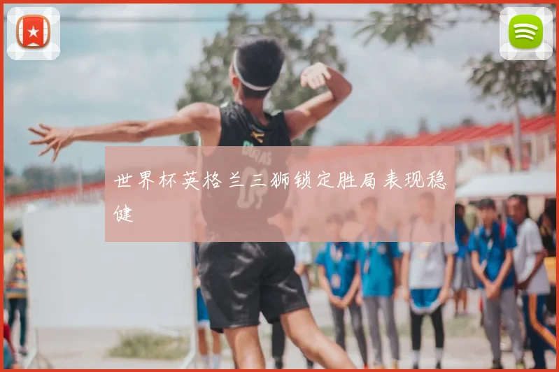 世界杯英格兰三狮锁定胜局表现稳健