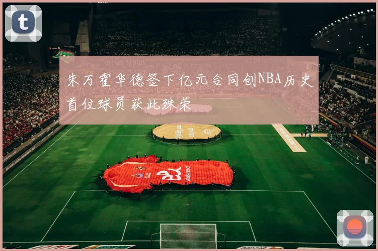 朱万霍华德签下亿元合同创NBA历史首位球员获此殊荣
