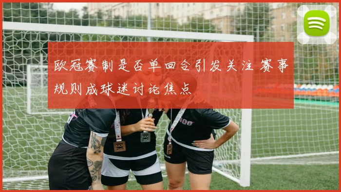 欧冠赛制是否单回合引发关注 赛事规则成球迷讨论焦点