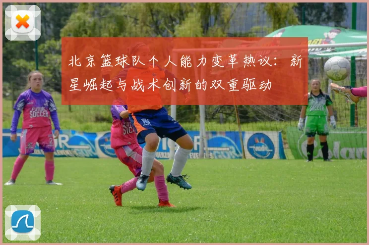 北京篮球队个人能力变革热议:新星崛起与战术创新的双重驱动
