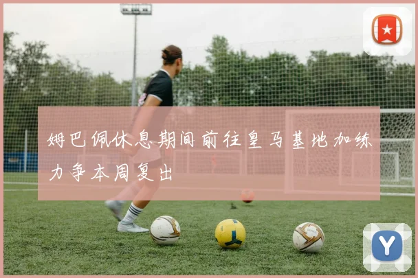 姆巴佩休息期间前往皇马基地加练力争本周复出