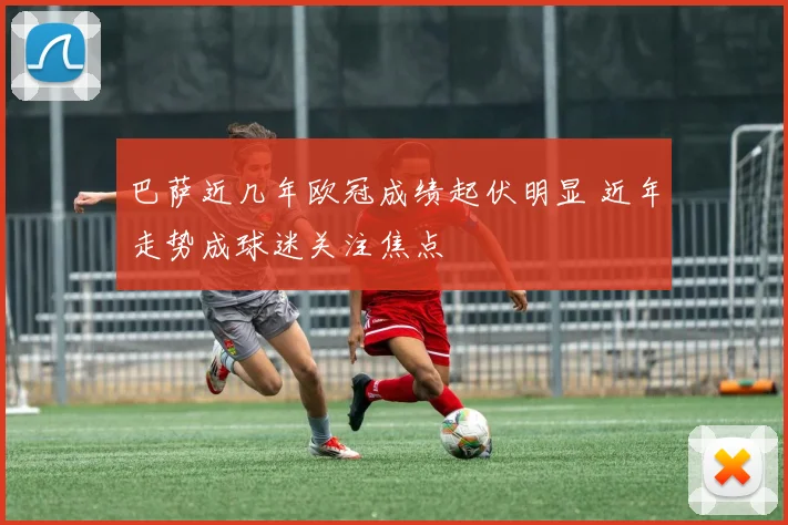巴萨近几年欧冠成绩起伏明显 近年走势成球迷关注焦点