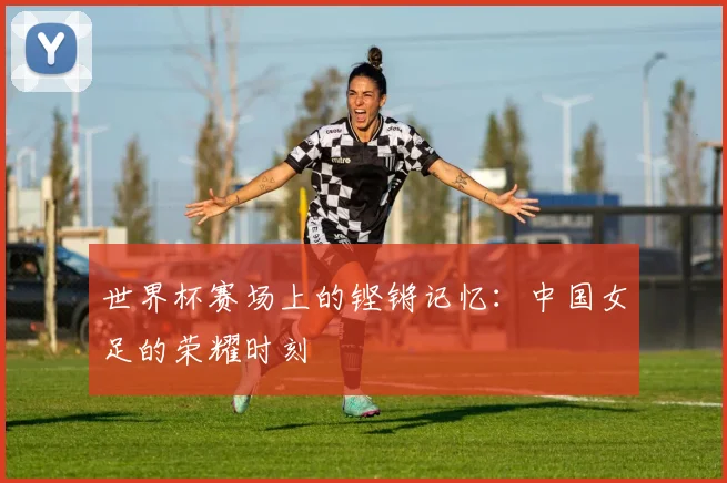 世界杯赛场上的铿锵记忆：中国女足的荣耀时刻