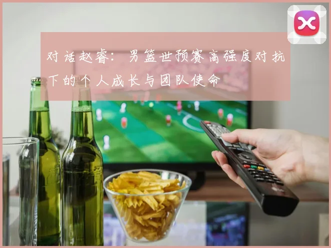 对话赵睿：男篮世预赛高强度对抗下的个人成长与团队使命