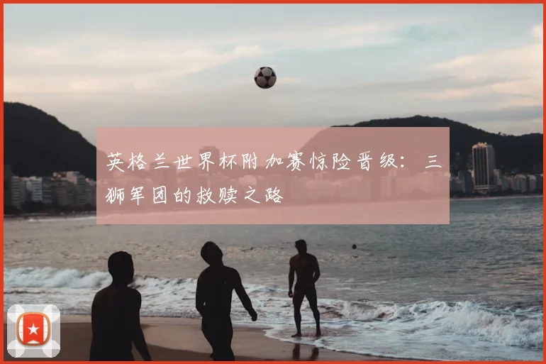 英格兰世界杯附加赛惊险晋级：三狮军团的救赎之路