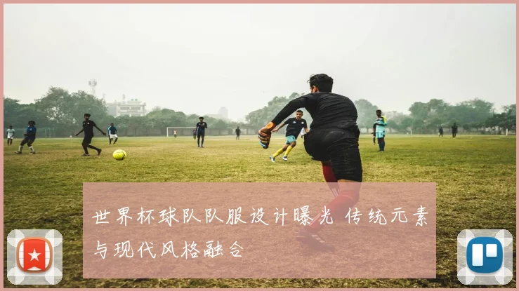 世界杯球队队服设计曝光 传统元素与现代风格融合