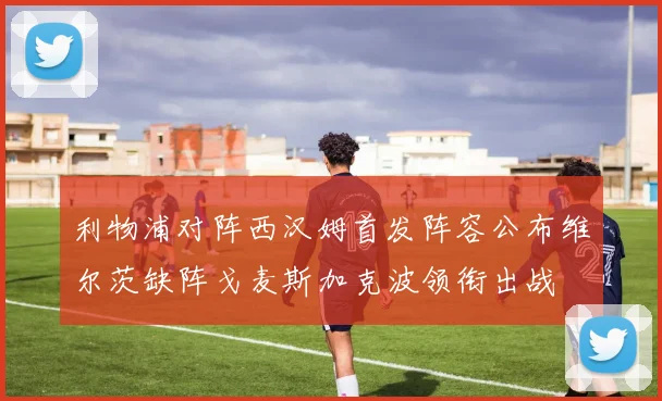 利物浦对阵西汉姆首发阵容公布维尔茨缺阵戈麦斯加克波领衔出战