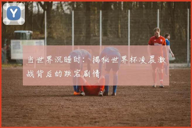 当世界沉睡时：揭秘世界杯凌晨激战背后的跌宕剧情