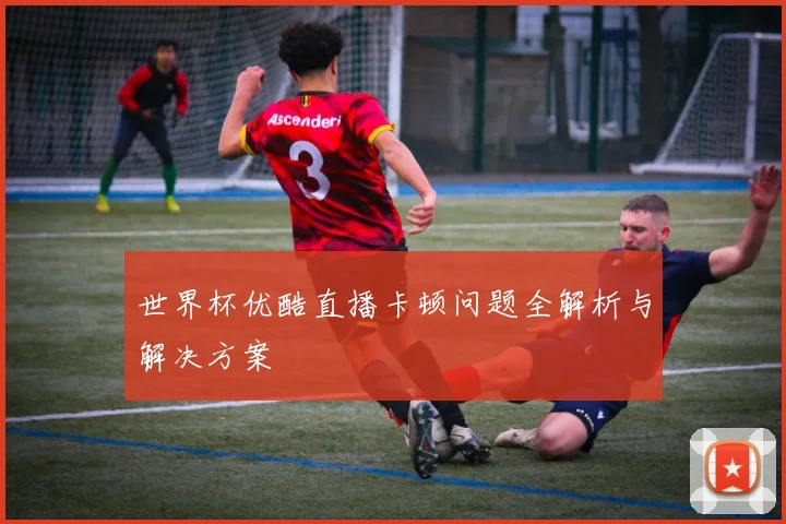 世界杯优酷直播卡顿问题全解析与解决方案