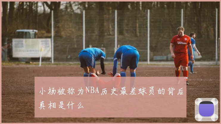 小杨被称为NBA历史最差球员的背后真相是什么
