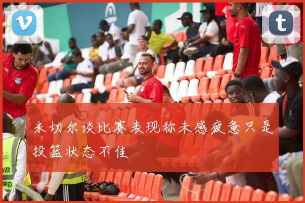 米切尔谈比赛表现称未感疲惫只是投篮状态不佳