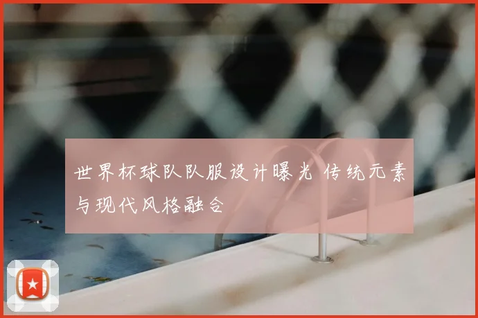 世界杯球队队服设计曝光 传统元素与现代风格融合