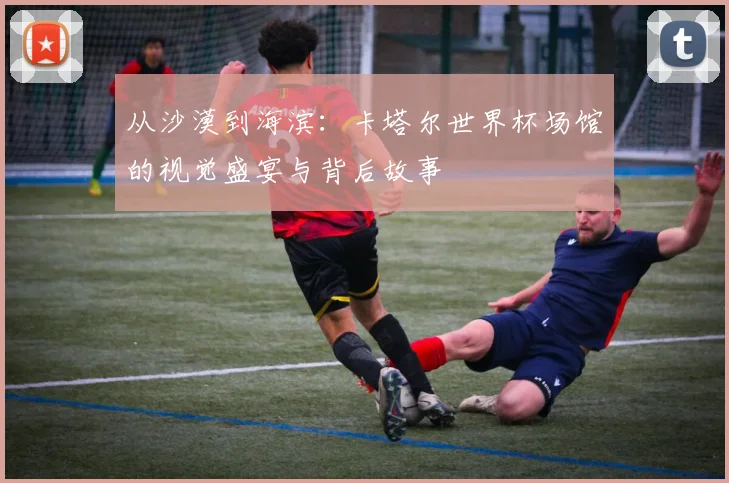 从沙漠到海滨：卡塔尔世界杯场馆的视觉盛宴与背后故事