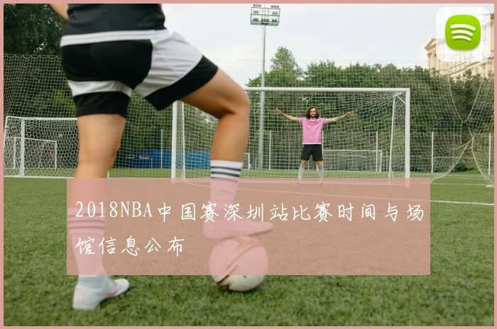 2018NBA中国赛深圳站比赛时间与场馆信息公布