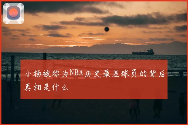 小杨被称为NBA历史最差球员的背后真相是什么