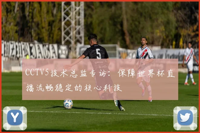 CCTV5技术总监专访：保障世界杯直播流畅稳定的核心科技