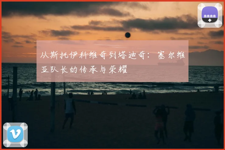 从斯托伊科维奇到塔迪奇：塞尔维亚队长的传承与荣耀