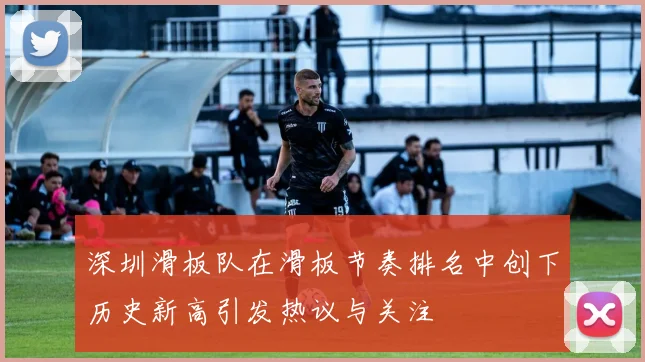 深圳滑板队在滑板节奏排名中创下历史新高引发热议与关注