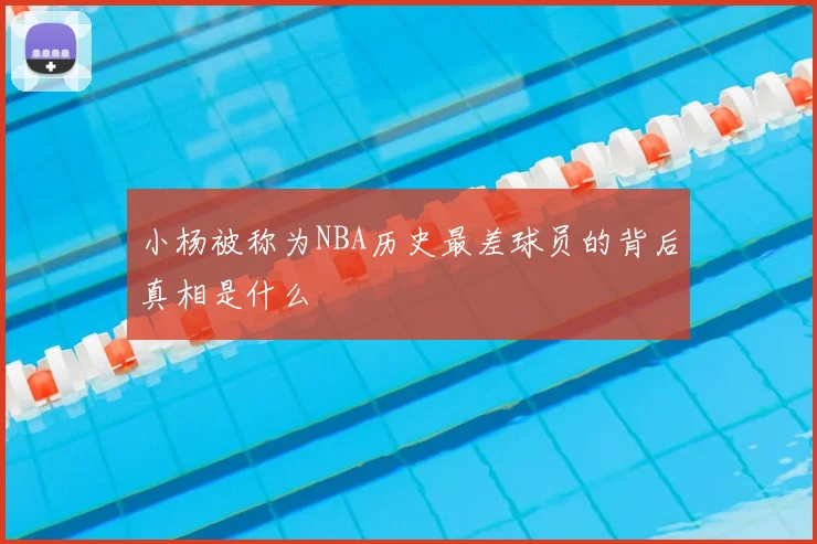 小杨被称为NBA历史最差球员的背后真相是什么