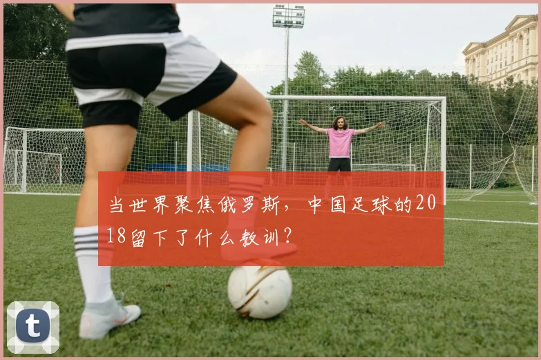 当世界聚焦俄罗斯，中国足球的2018留下了什么教训？